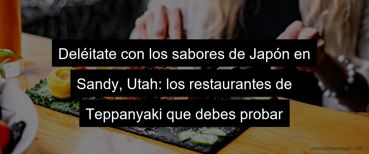 Deléitate con los sabores de Japón en Sandy, Utah: los restaurantes de Teppanyaki que debes probar
