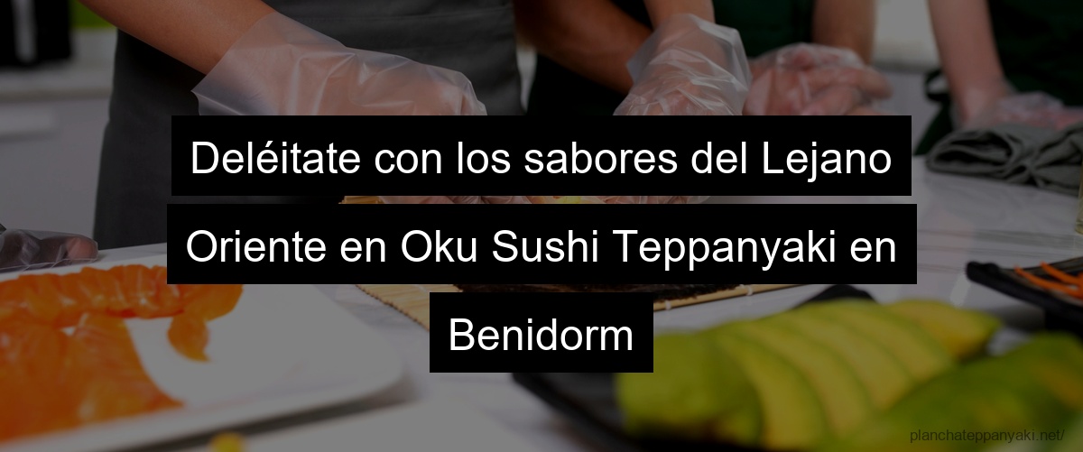 Deléitate con los sabores del Lejano Oriente en Oku Sushi Teppanyaki en Benidorm