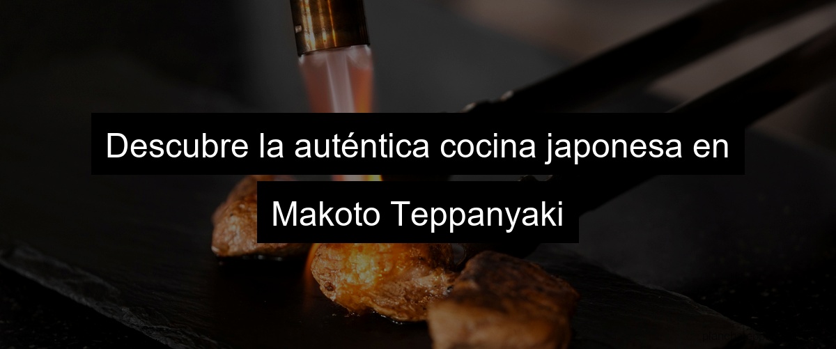 Descubre la auténtica cocina japonesa en Makoto Teppanyaki