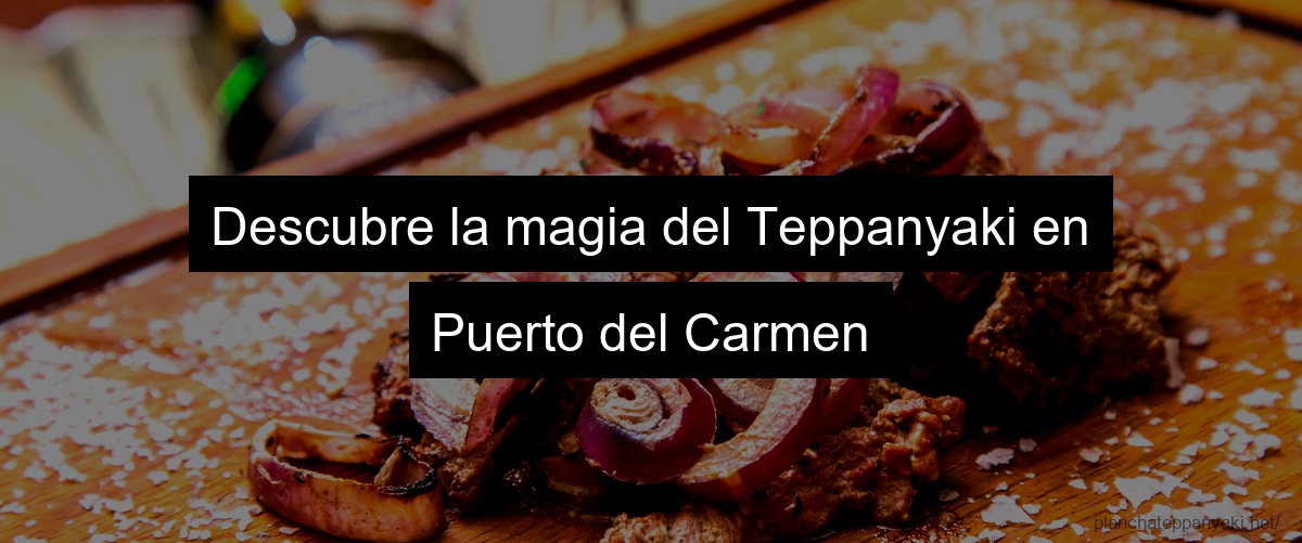 Descubre la magia del Teppanyaki en Puerto del Carmen