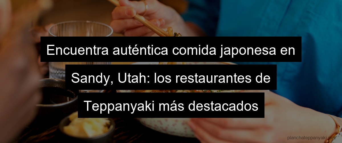 Encuentra auténtica comida japonesa en Sandy, Utah: los restaurantes de Teppanyaki más destacados