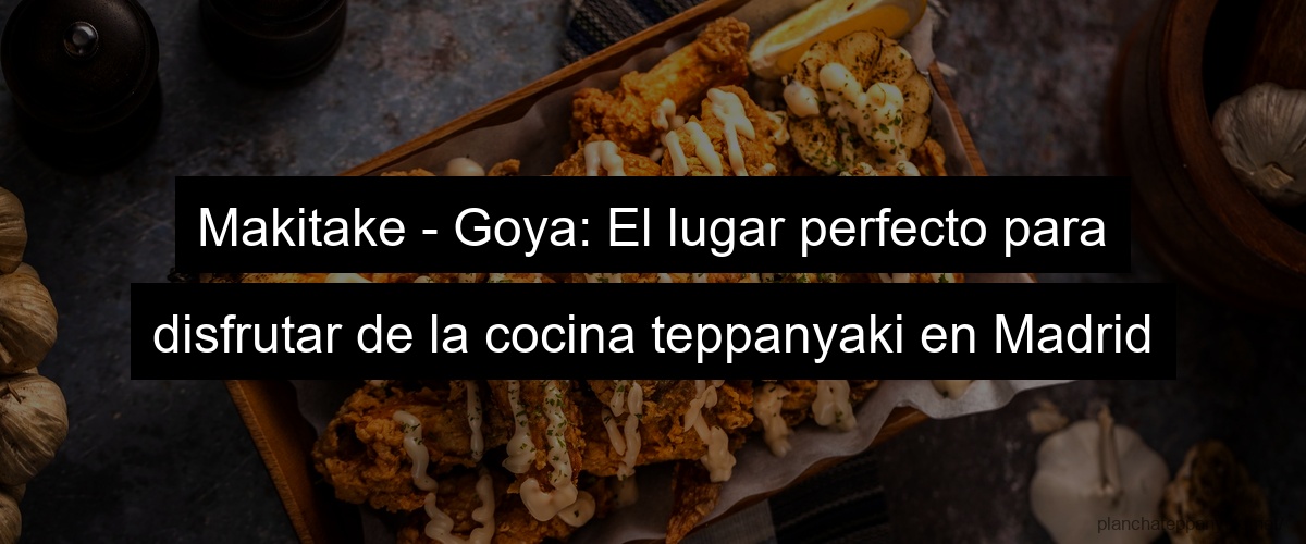 Makitake - Goya: El lugar perfecto para disfrutar de la cocina teppanyaki en Madrid