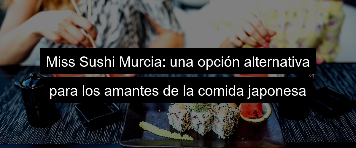 Miss Sushi Murcia: una opción alternativa para los amantes de la comida japonesa