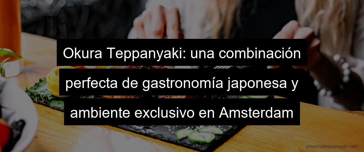 Okura Teppanyaki: una combinación perfecta de gastronomía japonesa y ambiente exclusivo en Amsterdam