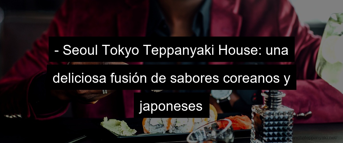- Seoul Tokyo Teppanyaki House: una deliciosa fusión de sabores coreanos y japoneses