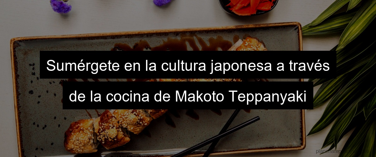 Sumérgete en la cultura japonesa a través de la cocina de Makoto Teppanyaki