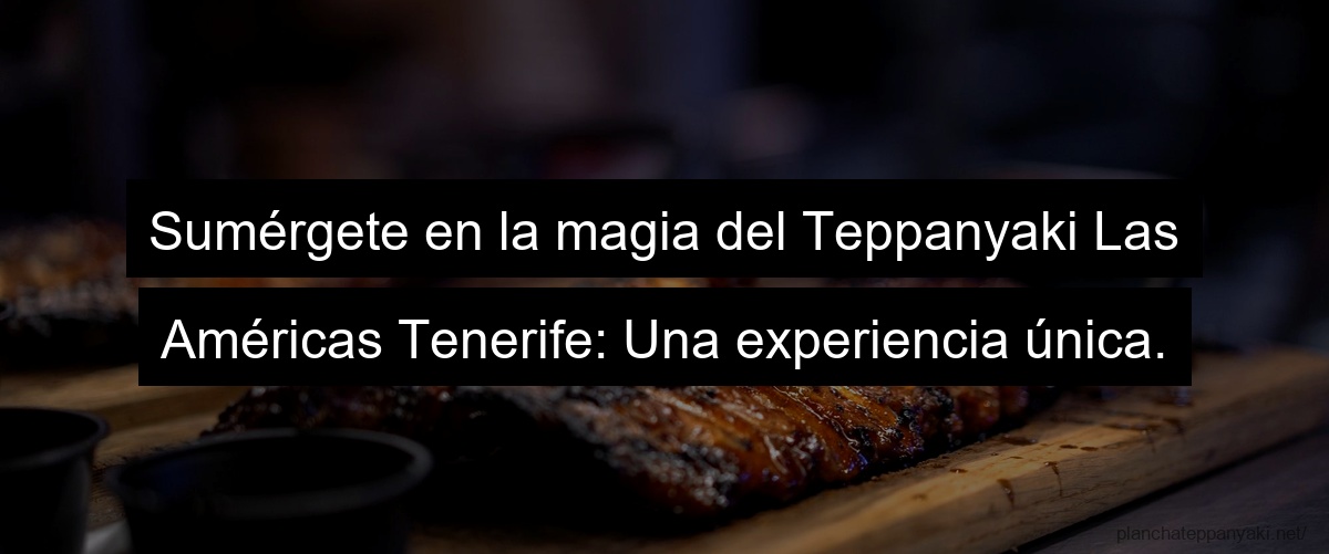 Sumérgete en la magia del Teppanyaki Las Américas Tenerife: Una experiencia única.