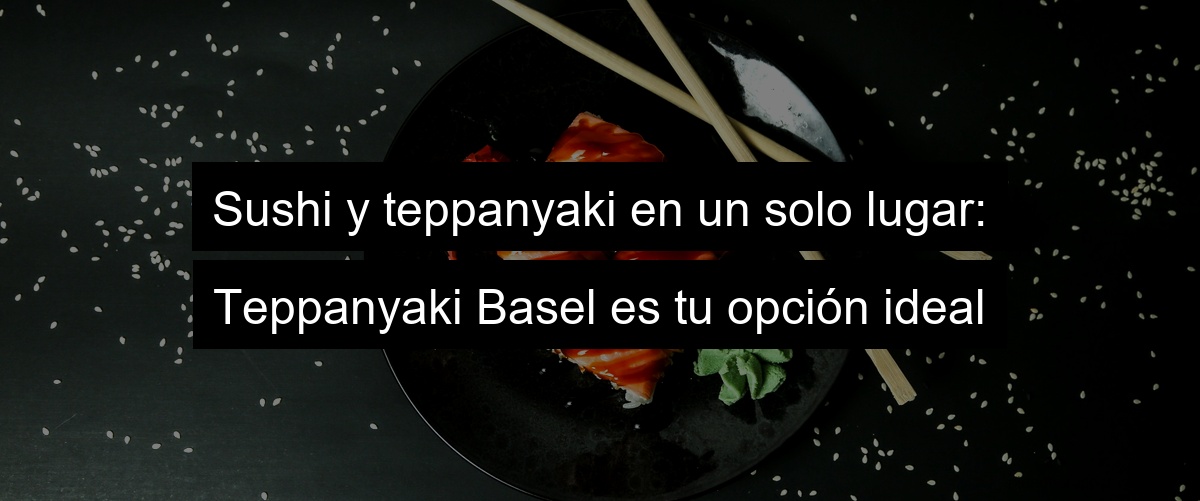 Sushi y teppanyaki en un solo lugar: Teppanyaki Basel es tu opción ideal