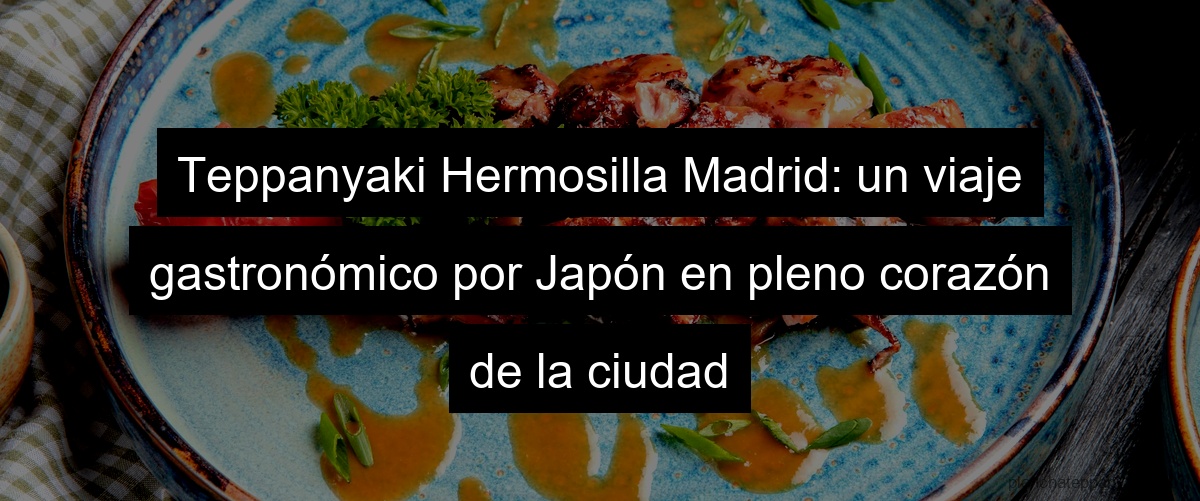 Teppanyaki Hermosilla Madrid: un viaje gastronómico por Japón en pleno corazón de la ciudad